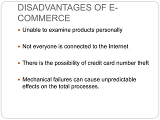 DISADVANTAGES OF E-
COMMERCE
 Unable to examine products personally
 Not everyone is connected to the Internet
 There is the possibility of credit card number theft
 Mechanical failures can cause unpredictable
effects on the total processes.
 