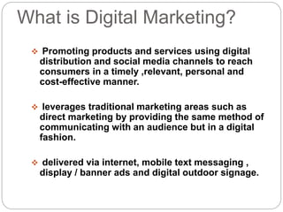 What is Digital Marketing?
 Promoting products and services using digital
distribution and social media channels to reach
consumers in a timely ,relevant, personal and
cost-effective manner.
 leverages traditional marketing areas such as
direct marketing by providing the same method of
communicating with an audience but in a digital
fashion.
 delivered via internet, mobile text messaging ,
display / banner ads and digital outdoor signage.
 