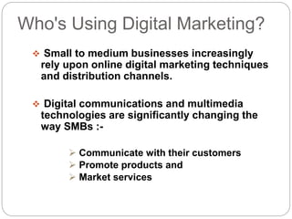 Who's Using Digital Marketing?
 Small to medium businesses increasingly
rely upon online digital marketing techniques
and distribution channels.
 Digital communications and multimedia
technologies are significantly changing the
way SMBs :-
 Communicate with their customers
 Promote products and
 Market services
 