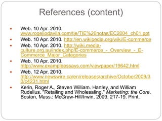 References (content)
 Web. 10 Apr. 2010.
www.rogeliodavila.com/tie/TIE%20notas/EC2004_ch01.ppt
 Web. 10 Apr. 2010. http://en.wikipedia.org/wiki/E-commerce
 Web. 10 Apr. 2010. http://wiki.media-
culture.org.au/index.php/E-commerce_-_Overview_-_E-
Commerce_Major_Categories
 Web. 10 Apr. 2010.
http://www.exampleessays.com/viewpaper/19642.html
 Web. 12 Apr. 2010.
http://www.newswire.ca/en/releases/archive/October2009/3
0/c4231.html
 Kerin, Roger A., Steven William. Hartley, and William
Rudelius. "Retailing and Wholesaling." Marketing: the Core.
Boston, Mass.: McGraw-Hill/Irwin, 2009. 217-19. Print.
 