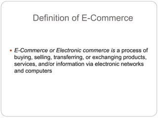 Definition of E-Commerce
 E-Commerce or Electronic commerce is a process of
buying, selling, transferring, or exchanging products,
services, and/or information via electronic networks
and computers
 