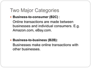 Two Major Categories
 Business-to-consumer (B2C) :
Online transactions are made between
businesses and individual consumers. E.g.
Amazon.com, eBay.com.
 Business-to-business (B2B):
Businesses make online transactions with
other businesses.
 