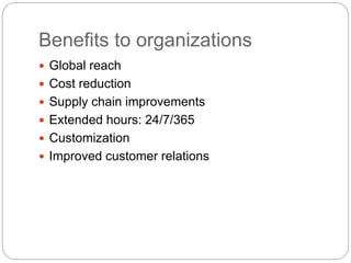 Benefits to organizations
 Global reach
 Cost reduction
 Supply chain improvements
 Extended hours: 24/7/365
 Customization
 Improved customer relations
 