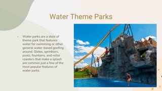 Water Theme Parks
● Water parks are a style of
theme park that features
water for swimming or other
general water-based goofing
around. Slides, sprinklers,
pools, fountains, and roller
coasters that make a splash
are common just a few of the
most popular features of
water parks.
 