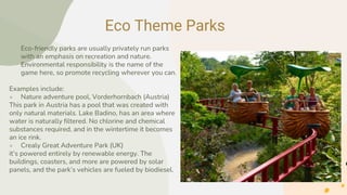 Eco Theme Parks
● Eco-friendly parks are usually privately run parks
with an emphasis on recreation and nature.
Environmental responsibility is the name of the
game here, so promote recycling wherever you can.
Examples include:
● Nature adventure pool, Vorderhornbach (Austria)
This park in Austria has a pool that was created with
only natural materials. Lake Badino, has an area where
water is naturally filtered. No chlorine and chemical
substances required, and in the wintertime it becomes
an ice rink.
● Crealy Great Adventure Park (UK)
it’s powered entirely by renewable energy. The
buildings, coasters, and more are powered by solar
panels, and the park’s vehicles are fueled by biodiesel.
 