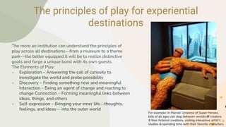 The principles of play for experiential
destinations
The more an institution can understand the principles of
play across all destinations—from a museum to a theme
park—the better equipped it will be to realize distinctive
goals and forge a unique bond with its own guests.
The Elements of Play:
● Exploration – Answering the call of curiosity to
investigate the world and probe possibility
● Discovery – Finding something new and meaningful
Interaction – Being an agent of change and reacting to
change Connection – Forming meaningful links between
ideas, things, and others
● Self-expression – Bringing your inner life—thoughts,
feelings, and ideas— into the outer world
For example: In Marvel: Universe of Super Heroes,
kids of all ages can step between worlds of creators
& their fictional creations, visiting interactive artist’s
studios & spending time with their favorite characters.
 