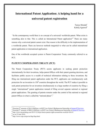 1
International Patent Application: A helping hand for a
universal patent registration
Taniya Mondal1
Kshitij Agrawal2
“In the contemporary world there is no concept of a universal/ worldwide patent. What exists is
something akin to that. This is called an International Patent application”3
There are many
reasons why a universal patent cannot exist. One reason is the difficulty in the implementation of
a worldwide patent. There are however methods tangential to what can be called international
patent application or international application.
One of the worldwide accepted system is Patent Cooperation Treaty commonly referred to as
PCT.
PATENT COOPERATION TREATY (PCT)
The Patent Cooperation Treaty (PCT) assists applicants in seeking patent protection
internationally for their inventions, helps patent Offices with their patent granting decisions, and
facilitates public access to a wealth of technical information relating to those inventions. By
filing one international patent application under the PCT, applicants can simultaneously seek
protection for an invention in 1504
countries throughout the world. The PCT makes it possible to
seek patent protection for an invention simultaneously in a large number of countries by filing a
single “international” patent application instead of filing several separate national or regional
patent applications. The granting of patents remains under the control of the national or regional
patent Offices in what is called the “national phase”.5
1
Pursuing 6th
semester of BA.LLB(Hons.) at KIIT Law School, Bhubaneswar/Internship at Intepat IP Services.
2
Pursuing 6th
semester of BBA.LLB(Hons.) at KIIT Law School, Bhubaneswar/Internship at Intepat IP Services
3
http://www.ipwatchdog.com/2015/12/26/pct-basics-patent-rights-around-the-world/id=64141/
4
as on 23 June 2016.
5
http://www.wipo.int/pct/en/faqs/faqs.html
 
