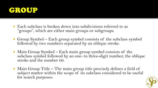  Each subclass is broken down into subdivisions referred to as
“groups”, which are either main groups or subgroups.
 Group Symbol – Each group symbol consists of the subclass symbol
followed by two numbers separated by an oblique stroke.
 Main Group Symbol – Each main group symbol consists of the
subclass symbol followed by an one- to three-digit number, the oblique
stroke and the number 00.
 Main Group Title – The main group title precisely defines a field of
subject matter within the scope of its subclass considered to be useful
for search purposes.
 