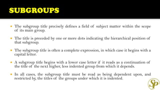  The subgroup title precisely defines a field of subject matter within the scope
of its main group.
 The title is preceded by one or more dots indicating the hierarchical position of
that subgroup.
 The subgroup title is often a complete expression, in which case it begins with a
capital letter.
 A subgroup title begins with a lower case letter if it reads as a continuation of
the title of the next higher, less indented group from which it depends.
 In all cases, the subgroup title must be read as being dependent upon, and
restricted by, the titles of the groups under which it is indented.
 