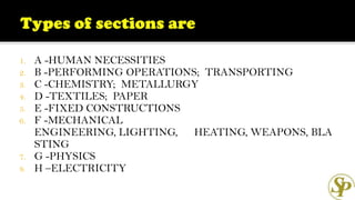 1. A -HUMAN NECESSITIES
2. B -PERFORMING OPERATIONS; TRANSPORTING
3. C -CHEMISTRY; METALLURGY
4. D -TEXTILES; PAPER
5. E -FIXED CONSTRUCTIONS
6. F -MECHANICAL
ENGINEERING, LIGHTING, HEATING, WEAPONS, BLA
STING
7. G -PHYSICS
8. H –ELECTRICITY
 