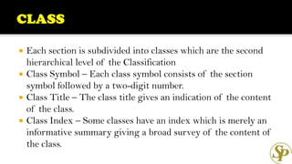  Each section is subdivided into classes which are the second
hierarchical level of the Classification
 Class Symbol – Each class symbol consists of the section
symbol followed by a two-digit number.
 Class Title – The class title gives an indication of the content
of the class.
 Class Index – Some classes have an index which is merely an
informative summary giving a broad survey of the content of
the class.
 