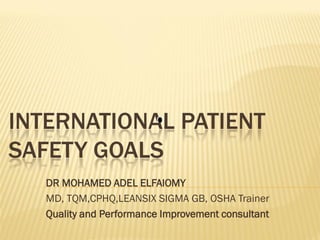 INTERNATIONAL PATIENT
SAFETY GOALS
DR MOHAMED ADEL ELFAIOMY
MD, TQM,CPHQ,LEANSIX SIGMA GB, OSHA Trainer
Quality and Performance Improvement consultant

 