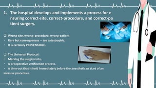 1. The hospital develops and implements a process for e
nsuring correct-site, correct-procedure, and correct-pa
tient surgery.
 Wrong-site, wrong- procedure, wrong-patient
• Rare but consequences -- are catastrophic.
• It is certainly PREVENTABLE.
 The Universal Protocol:
• Marking the surgical site.
• A preoperative verification process.
• A time-out that is held immediately before the anesthetic or start of an
invasive procedure.
 