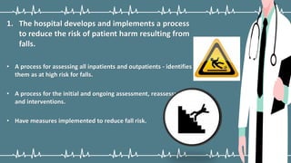 1. The hospital develops and implements a process
to reduce the risk of patient harm resulting from
falls.
• A process for assessing all inpatients and outpatients - identifies
them as at high risk for falls.
• A process for the initial and ongoing assessment, reassessment,
and interventions.
• Have measures implemented to reduce fall risk.
 