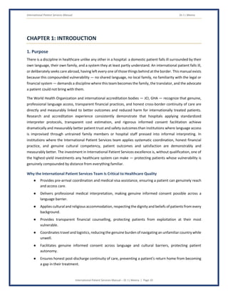 International Patient Services Manual Dr J L Meena
International Patient Services Manual – Dr J L Meena | Page 10
CHAPTER 1: INTRODUCTION
1. Purpose
There is a discipline in healthcare unlike any other in a hospital: a domestic patient falls ill surrounded by their
own language, their own family, and a system they at least partly understand. An international patient falls ill,
or deliberately seeks care abroad, having left every one of those things behind at the border. This manual exists
because this compounded vulnerability — no shared language, no local family, no familiarity with the legal or
financial system — demands a discipline where this team becomes the family, the translator, and the advocate
a patient could not bring with them.
The World Health Organization and international accreditation bodies — JCI, GHA — recognize that genuine,
professional language access, transparent financial practices, and honest cross-border continuity of care are
directly and measurably linked to better outcomes and reduced harm for internationally treated patients.
Research and accreditation experience consistently demonstrate that hospitals applying standardized
interpreter protocols, transparent cost estimation, and rigorous informed consent facilitation achieve
dramatically and measurably better patient trust and safety outcomes than institutions where language access
is improvised through untrained family members or hospital staff pressed into informal interpreting. In
institutions where the International Patient Services team applies systematic coordination, honest financial
practice, and genuine cultural competency, patient outcomes and satisfaction are demonstrably and
measurably better. The investment in International Patient Services excellence is, without qualification, one of
the highest-yield investments any healthcare system can make — protecting patients whose vulnerability is
genuinely compounded by distance from everything familiar.
Why the International Patient Services Team Is Critical to Healthcare Quality
● Provides pre-arrival coordination and medical visa assistance, ensuring a patient can genuinely reach
and access care.
● Delivers professional medical interpretation, making genuine informed consent possible across a
language barrier.
● Applies cultural and religious accommodation, respecting the dignity and beliefs of patients from every
background.
● Provides transparent financial counselling, protecting patients from exploitation at their most
vulnerable.
● Coordinates travel and logistics, reducing the genuine burden of navigating an unfamiliar country while
unwell.
● Facilitates genuine informed consent across language and cultural barriers, protecting patient
autonomy.
● Ensures honest post-discharge continuity of care, preventing a patient's return home from becoming
a gap in their treatment.
 