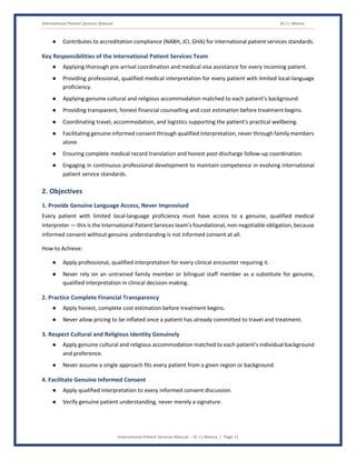 International Patient Services Manual Dr J L Meena
International Patient Services Manual – Dr J L Meena | Page 11
● Contributes to accreditation compliance (NABH, JCI, GHA) for international patient services standards.
Key Responsibilities of the International Patient Services Team
● Applying thorough pre-arrival coordination and medical visa assistance for every incoming patient.
● Providing professional, qualified medical interpretation for every patient with limited local-language
proficiency.
● Applying genuine cultural and religious accommodation matched to each patient's background.
● Providing transparent, honest financial counselling and cost estimation before treatment begins.
● Coordinating travel, accommodation, and logistics supporting the patient's practical wellbeing.
● Facilitating genuine informed consent through qualified interpretation, never through family members
alone.
● Ensuring complete medical record translation and honest post-discharge follow-up coordination.
● Engaging in continuous professional development to maintain competence in evolving international
patient service standards.
2. Objectives
1. Provide Genuine Language Access, Never Improvised
Every patient with limited local-language proficiency must have access to a genuine, qualified medical
interpreter — this is the International Patient Services team's foundational, non-negotiable obligation, because
informed consent without genuine understanding is not informed consent at all.
How to Achieve:
● Apply professional, qualified interpretation for every clinical encounter requiring it.
● Never rely on an untrained family member or bilingual staff member as a substitute for genuine,
qualified interpretation in clinical decision-making.
2. Practice Complete Financial Transparency
● Apply honest, complete cost estimation before treatment begins.
● Never allow pricing to be inflated once a patient has already committed to travel and treatment.
3. Respect Cultural and Religious Identity Genuinely
● Apply genuine cultural and religious accommodation matched to each patient's individual background
and preference.
● Never assume a single approach fits every patient from a given region or background.
4. Facilitate Genuine Informed Consent
● Apply qualified interpretation to every informed consent discussion.
● Verify genuine patient understanding, never merely a signature.
 