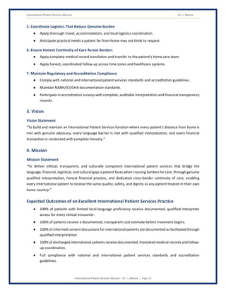 International Patient Services Manual Dr J L Meena
International Patient Services Manual – Dr J L Meena | Page 12
5. Coordinate Logistics That Reduce Genuine Burden
● Apply thorough travel, accommodation, and local logistics coordination.
● Anticipate practical needs a patient far from home may not think to request.
6. Ensure Honest Continuity of Care Across Borders
● Apply complete medical record translation and transfer to the patient's home care team.
● Apply honest, coordinated follow-up across time zones and healthcare systems.
7. Maintain Regulatory and Accreditation Compliance
● Comply with national and international patient services standards and accreditation guidelines.
● Maintain NABH/JCI/GHA documentation standards.
● Participate in accreditation surveys with complete, auditable interpretation and financial transparency
records.
3. Vision
Vision Statement
“To build and maintain an International Patient Services function where every patient's distance from home is
met with genuine advocacy, every language barrier is met with qualified interpretation, and every financial
transaction is conducted with complete honesty.”
4. Mission
Mission Statement
“To deliver ethical, transparent, and culturally competent international patient services that bridge the
language, financial, logistical, and cultural gaps a patient faces when crossing borders for care, through genuine
qualified interpretation, honest financial practice, and dedicated cross-border continuity of care, enabling
every international patient to receive the same quality, safety, and dignity as any patient treated in their own
home country.”
Expected Outcomes of an Excellent International Patient Services Practice
● 100% of patients with limited local-language proficiency receive documented, qualified interpreter
access for every clinical encounter.
● 100% of patients receive a documented, transparent cost estimate before treatment begins.
● 100% of informed consent discussions for international patients are documented as facilitated through
qualified interpretation.
● 100% of discharged international patients receive documented, translated medical records and follow-
up coordination.
● Full compliance with national and international patient services standards and accreditation
guidelines.
 