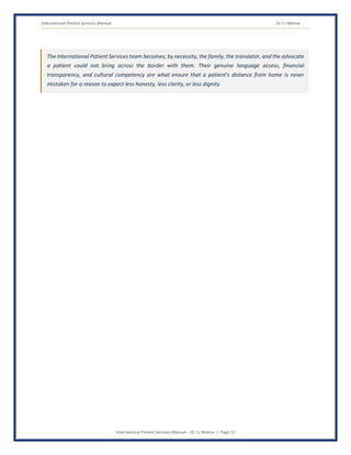 International Patient Services Manual Dr J L Meena
International Patient Services Manual – Dr J L Meena | Page 13
The International Patient Services team becomes, by necessity, the family, the translator, and the advocate
a patient could not bring across the border with them. Their genuine language access, financial
transparency, and cultural competency are what ensure that a patient's distance from home is never
mistaken for a reason to expect less honesty, less clarity, or less dignity.
 