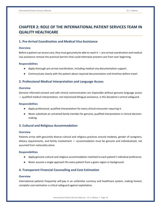 International Patient Services Manual Dr J L Meena
International Patient Services Manual – Dr J L Meena | Page 14
CHAPTER 2: ROLE OF THE INTERNATIONAL PATIENT SERVICES TEAM IN
QUALITY HEALTHCARE
1. Pre-Arrival Coordination and Medical Visa Assistance
Overview
Before a patient can access care, they must genuinely be able to reach it — pre-arrival coordination and medical
visa assistance remove the practical barriers that could otherwise prevent care from ever beginning.
Responsibilities
● Apply thorough pre-arrival coordination, including medical visa documentation support.
● Communicate clearly with the patient about required documentation and timelines before travel.
2. Professional Medical Interpretation and Language Access
Overview
Genuine informed consent and safe clinical communication are impossible without genuine language access
— qualified medical interpretation, not improvised bilingual assistance, is this discipline's central safeguard.
Responsibilities
● Apply professional, qualified interpretation for every clinical encounter requiring it.
● Never substitute an untrained family member for genuine, qualified interpretation in clinical decision-
making.
3. Cultural and Religious Accommodation
Overview
Patients arrive with genuinely diverse cultural and religious practices around modesty, gender of caregivers,
dietary requirements, and family involvement — accommodation must be genuine and individualized, not
assumed from nationality alone.
Responsibilities
● Apply genuine cultural and religious accommodation matched to each patient's individual preference.
● Never assume a single approach fits every patient from a given region or background.
4. Transparent Financial Counselling and Cost Estimation
Overview
International patients frequently self-pay in an unfamiliar currency and healthcare system, making honest,
complete cost estimation a critical safeguard against exploitation.
 