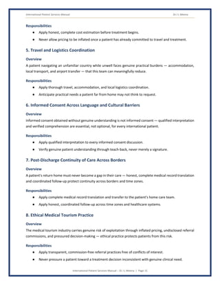 International Patient Services Manual Dr J L Meena
International Patient Services Manual – Dr J L Meena | Page 15
Responsibilities
● Apply honest, complete cost estimation before treatment begins.
● Never allow pricing to be inflated once a patient has already committed to travel and treatment.
5. Travel and Logistics Coordination
Overview
A patient navigating an unfamiliar country while unwell faces genuine practical burdens — accommodation,
local transport, and airport transfer — that this team can meaningfully reduce.
Responsibilities
● Apply thorough travel, accommodation, and local logistics coordination.
● Anticipate practical needs a patient far from home may not think to request.
6. Informed Consent Across Language and Cultural Barriers
Overview
Informed consent obtained without genuine understanding is not informed consent — qualified interpretation
and verified comprehension are essential, not optional, for every international patient.
Responsibilities
● Apply qualified interpretation to every informed consent discussion.
● Verify genuine patient understanding through teach-back, never merely a signature.
7. Post-Discharge Continuity of Care Across Borders
Overview
A patient's return home must never become a gap in their care — honest, complete medical record translation
and coordinated follow-up protect continuity across borders and time zones.
Responsibilities
● Apply complete medical record translation and transfer to the patient's home care team.
● Apply honest, coordinated follow-up across time zones and healthcare systems.
8. Ethical Medical Tourism Practice
Overview
The medical tourism industry carries genuine risk of exploitation through inflated pricing, undisclosed referral
commissions, and pressured decision-making — ethical practice protects patients from this risk.
Responsibilities
● Apply transparent, commission-free referral practices free of conflicts of interest.
● Never pressure a patient toward a treatment decision inconsistent with genuine clinical need.
 