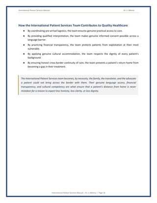 International Patient Services Manual Dr J L Meena
International Patient Services Manual – Dr J L Meena | Page 16
How the International Patient Services Team Contributes to Quality Healthcare
● By coordinating pre-arrival logistics, the team ensures genuine practical access to care.
● By providing qualified interpretation, the team makes genuine informed consent possible across a
language barrier.
● By practicing financial transparency, the team protects patients from exploitation at their most
vulnerable.
● By applying genuine cultural accommodation, the team respects the dignity of every patient's
background.
● By ensuring honest cross-border continuity of care, the team prevents a patient's return home from
becoming a gap in their treatment.
The International Patient Services team becomes, by necessity, the family, the translator, and the advocate
a patient could not bring across the border with them. Their genuine language access, financial
transparency, and cultural competency are what ensure that a patient's distance from home is never
mistaken for a reason to expect less honesty, less clarity, or less dignity.
 