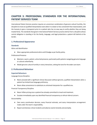 International Patient Services Manual Dr J L Meena
International Patient Services Manual – Dr J L Meena | Page 17
CHAPTER 3: PROFESSIONAL STANDARDS FOR THE INTERNATIONAL
PATIENT SERVICES TEAM
International Patient Services practice requires an uncommon combination of genuine cultural humility, the
discipline to insist on qualified interpretation even when it is slower or less convenient than improvisation, and
the honesty to give a transparent price to a patient who has no easy way to verify whether they are being
treated fairly. The standards that govern International Patient Services practice derive from a discipline whose
central obligation is standing in for the family, language, and legal protections a patient left behind at the
border.
1. Professional Appearance
Standards
Attire and Identification
● Wear appropriate professional attire and ID badge as per facility policy.
Professional Presence
● Maintain a warm, patient, unhurried presence, particularly with patients navigating genuine language
or cultural unfamiliarity.
● Model genuine cultural humility in every interaction, setting the tone for the wider care team.
2. Professional Behaviour
Expected Behaviours
Language Access Discipline
● Never proceed with a significant clinical discussion without genuine, qualified interpretation when a
patient has limited local-language proficiency.
● Never allow convenience to substitute an untrained interpreter for a qualified one.
Financial Transparency Discipline
● Never inflate pricing once a patient has already committed to travel and treatment.
● Escalate immediately upon any identified financial transparency or ethical referral concern.
Accountability
● Own every coordination decision, every financial estimate, and every interpretation arrangement
made under this team's responsibility.
● Report and disclose critical incidents and adverse events honestly and promptly.
 