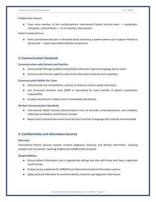 International Patient Services Manual Dr J L Meena
International Patient Services Manual – Dr J L Meena | Page 18
Collaborative Respect
● Treat every member of the multidisciplinary International Patient Services team — coordinator,
interpreter, cultural liaison — as an essential, equal partner.
Patient-Centered Focus
● Every coordination decision is ultimately about protecting a patient whose usual support network is
not present — never about administrative convenience.
3. Communication Standards
Communication with Patients and Families
● Communicate through qualified interpretation whenever a genuine language barrier exists.
● Communicate financial, logistical, and clinical information honestly and completely.
Communication Within the Team
● Communicate any interpretation, cultural, or financial concern rapidly and clearly.
● Use structured handover tools (SBAR or equivalent) for every transfer of patient coordination
responsibility.
● Escalate any ethical or safety concern immediately and directly.
Written Communication Standards
● International Patient Services documentation must be accurate, contemporaneous, and complete,
reflecting coordination and financial rationale.
● Reports and translated documents must be exact and free of language that could be misinterpreted.
4. Confidentiality and Information Security
Overview
International Patient Services involves sensitive diagnostic, financial, and identity information, including
passport and visa details, requiring heightened confidentiality discipline.
Responsibilities
● Discuss patient information only in appropriate settings and only with those who have a legitimate
need to know.
● Protect access credentials for EMR/HIS and international patient information systems.
● Apply particular discretion for sensitive identity, financial, and diagnostic information.
 