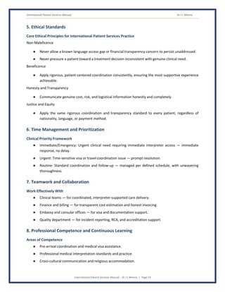 International Patient Services Manual Dr J L Meena
International Patient Services Manual – Dr J L Meena | Page 19
5. Ethical Standards
Core Ethical Principles for International Patient Services Practice
Non-Maleficence
● Never allow a known language access gap or financial transparency concern to persist unaddressed.
● Never pressure a patient toward a treatment decision inconsistent with genuine clinical need.
Beneficence
● Apply rigorous, patient-centered coordination consistently, ensuring the most supportive experience
achievable.
Honesty and Transparency
● Communicate genuine cost, risk, and logistical information honestly and completely.
Justice and Equity
● Apply the same rigorous coordination and transparency standard to every patient, regardless of
nationality, language, or payment method.
6. Time Management and Prioritization
Clinical Priority Framework
● Immediate/Emergency: Urgent clinical need requiring immediate interpreter access — immediate
response, no delay.
● Urgent: Time-sensitive visa or travel coordination issue — prompt resolution.
● Routine: Standard coordination and follow-up — managed per defined schedule, with unwavering
thoroughness.
7. Teamwork and Collaboration
Work Effectively With
● Clinical teams — for coordinated, interpreter-supported care delivery.
● Finance and billing — for transparent cost estimation and honest invoicing.
● Embassy and consular offices — for visa and documentation support.
● Quality department — for incident reporting, RCA, and accreditation support.
8. Professional Competence and Continuous Learning
Areas of Competence
● Pre-arrival coordination and medical visa assistance.
● Professional medical interpretation standards and practice.
● Cross-cultural communication and religious accommodation.
 