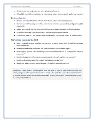 International Patient Services Manual Dr J L Meena
International Patient Services Manual – Dr J L Meena | Page 20
● Ethical medical tourism practice and anti-exploitation safeguards.
● FMEA, RCA, and CAPA methodologies for international patient services-specific quality improvement.
Continuous Learning
● Maintain current certification in relevant international patient services competencies.
● Maintain current knowledge of evolving international patient service standards and guidelines (JCI,
GHA, WHO).
● Engage with national and international medical tourism and patient services professional bodies.
● Participate regularly in cultural competency and interpretation quality training.
● Participate in NABH, JCI, and GHA accreditation training for international patient services standards.
Professional Standards Checklist
● Have I provided genuine, qualified interpretation for every patient with limited local-language
proficiency today?
● Have I provided honest, transparent cost estimation before any treatment began?
● Have I applied genuine cultural and religious accommodation matched to each patient's individual
preference?
● Have I verified genuine informed consent understanding through qualified interpretation?
● Have I coordinated complete, honest post-discharge continuity of care?
● Have I reported any incident or ethical concern through the appropriate system?
International Patient Services professionalism is the discipline to insist on qualified interpretation and
honest pricing even when improvisation would be easier — the team that never substitutes convenience
for genuine language access or financial transparency is the team that protects a patient who has no one
else nearby to protect them.
 