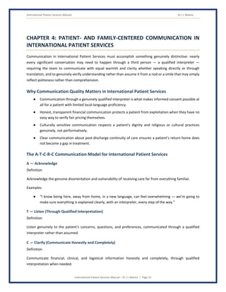 International Patient Services Manual Dr J L Meena
International Patient Services Manual – Dr J L Meena | Page 21
CHAPTER 4: PATIENT- AND FAMILY-CENTERED COMMUNICATION IN
INTERNATIONAL PATIENT SERVICES
Communication in International Patient Services must accomplish something genuinely distinctive: nearly
every significant conversation may need to happen through a third person — a qualified interpreter —
requiring the team to communicate with equal warmth and clarity whether speaking directly or through
translation, and to genuinely verify understanding rather than assume it from a nod or a smile that may simply
reflect politeness rather than comprehension.
Why Communication Quality Matters in International Patient Services
● Communication through a genuinely qualified interpreter is what makes informed consent possible at
all for a patient with limited local-language proficiency.
● Honest, transparent financial communication protects a patient from exploitation when they have no
easy way to verify fair pricing themselves.
● Culturally sensitive communication respects a patient's dignity and religious or cultural practices
genuinely, not performatively.
● Clear communication about post-discharge continuity of care ensures a patient's return home does
not become a gap in treatment.
The A-T-C-R-C Communication Model for International Patient Services
A — Acknowledge
Definition
Acknowledge the genuine disorientation and vulnerability of receiving care far from everything familiar.
Examples
● “I know being here, away from home, in a new language, can feel overwhelming — we're going to
make sure everything is explained clearly, with an interpreter, every step of the way.”
T — Listen (Through Qualified Interpretation)
Definition
Listen genuinely to the patient's concerns, questions, and preferences, communicated through a qualified
interpreter rather than assumed.
C — Clarify (Communicate Honestly and Completely)
Definition
Communicate financial, clinical, and logistical information honestly and completely, through qualified
interpretation when needed.
 