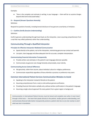International Patient Services Manual Dr J L Meena
International Patient Services Manual – Dr J L Meena | Page 22
Examples
● “Here is the complete cost estimate in writing, in your language — there will be no surprise charges
beyond what we've discussed today.”
R — Respond (Answer Questions Honestly)
Definition
Respond to questions honestly, including honest disclosure of any genuine uncertainty or limitation.
C — Confirm (Verify Genuine Understanding)
Definition
Confirm genuine understanding through teach-back via the interpreter, never assuming comprehension from
a nod that may reflect politeness rather than understanding.
Communicating Through a Qualified Interpreter
Principles for Effective Interpreter-Mediated Communication
● Speak directly to the patient, not to the interpreter, maintaining genuine eye contact and warmth.
● Use plain, clear language and allow adequate time for accurate, complete interpretation.
Communicating Financial Information Transparently
● Provide written cost estimates in the patient's own language wherever possible.
● Communicate any genuine cost change honestly and promptly, never silently.
Communicating Across Cultural Difference
● Ask genuinely, rather than assume, about individual cultural or religious preferences.
● Communicate respectfully regardless of how unfamiliar a practice or preference may seem.
Common International Patient Services Communication Mistakes to Avoid
● Speaking to the interpreter instead of directly to the patient.
● Assuming comprehension from a nod or smile without genuine verification.
● Providing financial information verbally only, without written confirmation in the patient's language.
● Assuming a single cultural approach fits every patient from a given region or background.
Communication in International Patient Services must be honest and complete even when it must travel
through a third voice — the team that speaks directly to the patient, verifies genuine understanding, and
communicates financial information transparently protects a patient who has no one else nearby to catch
what was lost in translation.
 