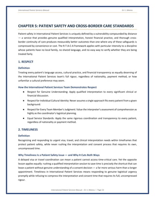 International Patient Services Manual Dr J L Meena
International Patient Services Manual – Dr J L Meena | Page 23
CHAPTER 5: PATIENT SAFETY AND CROSS-BORDER CARE STANDARDS
Patient safety in International Patient Services is uniquely defined by a vulnerability compounded by distance
— a service that provides genuine qualified interpretation, honest financial practice, and thorough cross-
border continuity of care produces measurably better outcomes than one where any of these safeguards is
compressed by convenience or cost. The R-T-A-C-A framework applies with particular intensity to a discipline
whose patients have no local family, no shared language, and no easy way to verify whether they are being
treated fairly.
1. RESPECT
Definition
Treating every patient's language access, cultural practice, and financial transparency as equally deserving of
the International Patient Services team's full rigour, regardless of nationality, payment method, or how
unfamiliar a cultural preference may seem.
How the International Patient Services Team Demonstrates Respect
● Respect for Genuine Understanding: Apply qualified interpretation to every significant clinical or
financial discussion.
● Respect for Individual Cultural Identity: Never assume a single approach fits every patient from a given
background.
● Respect for Every Team Member's Judgment: Value the interpreter's assessment of comprehension as
highly as the coordinator's logistical planning.
● Equal Service Standards: Apply the same rigorous coordination and transparency to every patient,
regardless of nationality or payment method.
2. TIMELINESS
Definition
Recognizing and responding to urgent visa, travel, and clinical interpretation needs within timeframes that
protect patient safety, while never rushing the interpretation and consent process that requires its own,
uncompressed time.
Why Timeliness Is a Patient Safety Issue — and Why It Cuts Both Ways
A delayed visa or travel coordination can mean a patient cannot access time-critical care. Yet the opposite
lesson applies equally: rushing a qualified interpretation session to save time is precisely the shortcut that can
leave a patient without genuine understanding of a consent decision — a far more serious harm than a longer
appointment. Timeliness in International Patient Services means responding to genuine logistical urgency
promptly while refusing to compress the interpretation and consent time that requires its full, uncompressed
rigour.
 