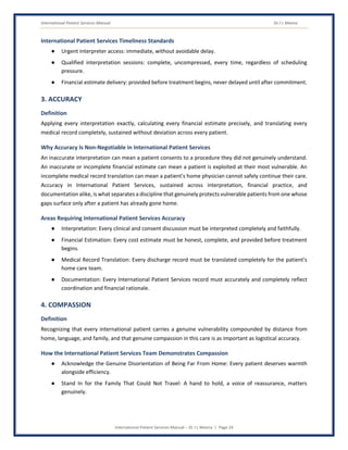 International Patient Services Manual Dr J L Meena
International Patient Services Manual – Dr J L Meena | Page 24
International Patient Services Timeliness Standards
● Urgent interpreter access: immediate, without avoidable delay.
● Qualified interpretation sessions: complete, uncompressed, every time, regardless of scheduling
pressure.
● Financial estimate delivery: provided before treatment begins, never delayed until after commitment.
3. ACCURACY
Definition
Applying every interpretation exactly, calculating every financial estimate precisely, and translating every
medical record completely, sustained without deviation across every patient.
Why Accuracy Is Non-Negotiable in International Patient Services
An inaccurate interpretation can mean a patient consents to a procedure they did not genuinely understand.
An inaccurate or incomplete financial estimate can mean a patient is exploited at their most vulnerable. An
incomplete medical record translation can mean a patient's home physician cannot safely continue their care.
Accuracy in International Patient Services, sustained across interpretation, financial practice, and
documentation alike, is what separates a discipline that genuinely protects vulnerable patients from one whose
gaps surface only after a patient has already gone home.
Areas Requiring International Patient Services Accuracy
● Interpretation: Every clinical and consent discussion must be interpreted completely and faithfully.
● Financial Estimation: Every cost estimate must be honest, complete, and provided before treatment
begins.
● Medical Record Translation: Every discharge record must be translated completely for the patient's
home care team.
● Documentation: Every International Patient Services record must accurately and completely reflect
coordination and financial rationale.
4. COMPASSION
Definition
Recognizing that every international patient carries a genuine vulnerability compounded by distance from
home, language, and family, and that genuine compassion in this care is as important as logistical accuracy.
How the International Patient Services Team Demonstrates Compassion
● Acknowledge the Genuine Disorientation of Being Far From Home: Every patient deserves warmth
alongside efficiency.
● Stand In for the Family That Could Not Travel: A hand to hold, a voice of reassurance, matters
genuinely.
 