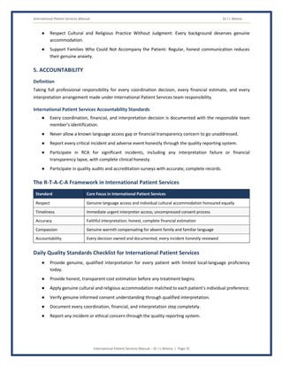 International Patient Services Manual Dr J L Meena
International Patient Services Manual – Dr J L Meena | Page 25
● Respect Cultural and Religious Practice Without Judgment: Every background deserves genuine
accommodation.
● Support Families Who Could Not Accompany the Patient: Regular, honest communication reduces
their genuine anxiety.
5. ACCOUNTABILITY
Definition
Taking full professional responsibility for every coordination decision, every financial estimate, and every
interpretation arrangement made under International Patient Services team responsibility.
International Patient Services Accountability Standards
● Every coordination, financial, and interpretation decision is documented with the responsible team
member's identification.
● Never allow a known language access gap or financial transparency concern to go unaddressed.
● Report every critical incident and adverse event honestly through the quality reporting system.
● Participate in RCA for significant incidents, including any interpretation failure or financial
transparency lapse, with complete clinical honesty.
● Participate in quality audits and accreditation surveys with accurate, complete records.
The R-T-A-C-A Framework in International Patient Services
Standard Core Focus in International Patient Services
Respect Genuine language access and individual cultural accommodation honoured equally
Timeliness Immediate urgent interpreter access; uncompressed consent process
Accuracy Faithful interpretation; honest, complete financial estimation
Compassion Genuine warmth compensating for absent family and familiar language
Accountability Every decision owned and documented; every incident honestly reviewed
Daily Quality Standards Checklist for International Patient Services
● Provide genuine, qualified interpretation for every patient with limited local-language proficiency
today.
● Provide honest, transparent cost estimation before any treatment begins.
● Apply genuine cultural and religious accommodation matched to each patient's individual preference.
● Verify genuine informed consent understanding through qualified interpretation.
● Document every coordination, financial, and interpretation step completely.
● Report any incident or ethical concern through the quality reporting system.
 