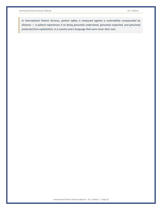 International Patient Services Manual Dr J L Meena
International Patient Services Manual – Dr J L Meena | Page 26
In International Patient Services, patient safety is measured against a vulnerability compounded by
distance — a patient experiences it as being genuinely understood, genuinely respected, and genuinely
protected from exploitation, in a country and a language that were never their own.
 