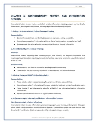 International Patient Services Manual Dr J L Meena
International Patient Services Manual – Dr J L Meena | Page 27
CHAPTER 6: CONFIDENTIALITY, PRIVACY, AND INFORMATION
SECURITY
International Patient Services involves particularly sensitive information, including passport and visa details,
financial data, and diagnostic information, requiring heightened confidentiality discipline.
1. Privacy in International Patient Services Practice
Responsibilities
● Conduct financial, clinical, and identity discussions in as private a setting as available.
● Never discuss one patient's information within earshot of another patient or unauthorized staff.
● Apply particular discretion when discussing sensitive identity or financial information.
2. Confidentiality of Sensitive Findings
Overview
International patients frequently share sensitive passport, visa, financial, and diagnostic information that
requires particular discretion, especially given potential political or personal sensitivities around international
travel for care.
Responsibilities
● Handle identity and financial information with heightened confidentiality.
● Communicate only the necessary information to the wider care and coordination team.
3. Clinical Data and EMR/HIS Confidentiality
Responsibilities
● Access only the patient records necessary for current coordination responsibilities.
● Never discuss a patient's information with anyone outside the legitimate care and coordination team.
● Follow hospital IT and cybersecurity policy for all EMR/HIS and international patient information
system access.
● Never leave workstations unlocked or logged in when unattended.
4. Cybersecurity of International Patient Information Systems
Why Cybersecurity Is a Patient Safety Issue
International Patient Services information systems store passport, visa, financial, and diagnostic data upon
which patient safety and identity protection directly depend. A compromised system risks both sensitive data
breach and, if coordination data is corrupted, direct harm to a patient's care or safety.
 
