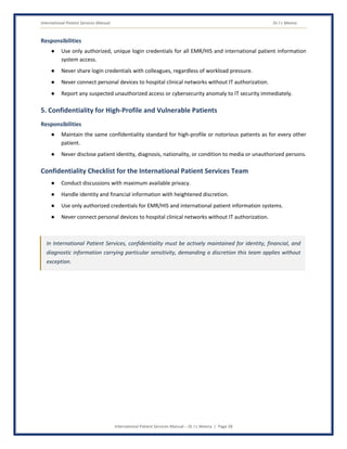 International Patient Services Manual Dr J L Meena
International Patient Services Manual – Dr J L Meena | Page 28
Responsibilities
● Use only authorized, unique login credentials for all EMR/HIS and international patient information
system access.
● Never share login credentials with colleagues, regardless of workload pressure.
● Never connect personal devices to hospital clinical networks without IT authorization.
● Report any suspected unauthorized access or cybersecurity anomaly to IT security immediately.
5. Confidentiality for High-Profile and Vulnerable Patients
Responsibilities
● Maintain the same confidentiality standard for high-profile or notorious patients as for every other
patient.
● Never disclose patient identity, diagnosis, nationality, or condition to media or unauthorized persons.
Confidentiality Checklist for the International Patient Services Team
● Conduct discussions with maximum available privacy.
● Handle identity and financial information with heightened discretion.
● Use only authorized credentials for EMR/HIS and international patient information systems.
● Never connect personal devices to hospital clinical networks without IT authorization.
In International Patient Services, confidentiality must be actively maintained for identity, financial, and
diagnostic information carrying particular sensitivity, demanding a discretion this team applies without
exception.
 