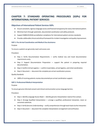 International Patient Services Manual Dr J L Meena
International Patient Services Manual – Dr J L Meena | Page 29
CHAPTER 7: STANDARD OPERATING PROCEDURES (SOPs) FOR
INTERNATIONAL PATIENT SERVICES
Objectives of International Patient Services SOPs
● Ensure consistent, rigorous language access and financial transparency for every international patient.
● Minimize harm through systematic, documented coordination and safety protocols.
● Support NABH/JCI/GHA accreditation compliance for international patient services standards.
● Provide a defensible clinical and ethical framework for incident investigation and quality improvement.
SOP 1: Pre-Arrival Coordination and Medical Visa Assistance
Purpose
To ensure a patient can genuinely reach and access care.
Procedure
● Step 1: Verify Documentation Requirements — verify medical visa and travel documentation
requirements early.
● Step 2: Support Documentation Preparation — support the patient in preparing required
documentation.
● Step 3: Confirm Arrival Logistics — confirm travel dates, arrival logistics, and initial coordination.
● Step 4: Document — document the complete pre-arrival coordination process.
Quality Standards
● 100% of incoming patients receive documented pre-arrival coordination support.
SOP 2: Professional Medical Interpretation
Purpose
To ensure genuine informed consent and clinical communication across language barriers.
Procedure
● Step 1: Identify Language Access Need — identify genuine interpretation need at first contact.
● Step 2: Arrange Qualified Interpretation — arrange a qualified, professional interpreter, never an
untrained substitute.
● Step 3: Verify Genuine Understanding — verify comprehension through teach-back via the interpreter.
● Step 4: Document — document the complete interpretation arrangement and verification.
 