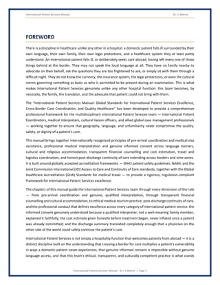 International Patient Services Manual Dr J L Meena
International Patient Services Manual – Dr J L Meena | Page 3
FOREWORD
There is a discipline in healthcare unlike any other in a hospital: a domestic patient falls ill surrounded by their
own language, their own family, their own legal protections, and a healthcare system they at least partly
understand. An international patient falls ill, or deliberately seeks care abroad, having left every one of those
things behind at the border. They may not speak the local language at all. They have no family nearby to
advocate on their behalf, ask the questions they are too frightened to ask, or simply sit with them through a
difficult night. They do not know the currency, the insurance system, the legal protections, or even the cultural
norms governing something as basic as who is permitted to be present during an examination. This is what
makes International Patient Services genuinely unlike any other hospital function: this team becomes, by
necessity, the family, the translator, and the advocate that patient could not bring with them.
The “International Patient Services Manual: Global Standards for International Patient Services Excellence,
Cross-Border Care Coordination, and Quality Healthcare” has been developed to provide a comprehensive
professional framework for the multidisciplinary International Patient Services team — International Patient
Coordinators, medical interpreters, cultural liaison officers, and allied global case management professionals
— working together to ensure that geography, language, and unfamiliarity never compromise the quality,
safety, or dignity of a patient's care.
This manual brings together internationally recognized principles of pre-arrival coordination and medical visa
assistance, professional medical interpretation and genuine informed consent across language barriers,
cultural and religious accommodation, transparent financial counselling and cost estimation, travel and
logistics coordination, and honest post-discharge continuity of care extending across borders and time zones.
It is built around globally accepted accreditation frameworks — WHO patient safety guidelines, NABH, and the
Joint Commission International (JCI) Access to Care and Continuity of Care standards, together with the Global
Healthcare Accreditation (GHA) Standards for medical travel — to provide a rigorous, regulation-compliant
framework for International Patient Services excellence.
The chapters of this manual guide the International Patient Services team through every dimension of the role
— from pre-arrival coordination and genuine, qualified interpretation, through transparent financial
counselling and cultural accommodation, to ethical medical tourism practice, post-discharge continuity of care,
and the professional conduct that defines excellence across every category of international patient service: the
informed consent genuinely understood because a qualified interpreter, not a well-meaning family member,
explained it faithfully; the cost estimate given honestly before treatment began, never inflated once a patient
was already committed; and the discharge summary translated completely enough that a physician on the
other side of the world could safely continue the patient's care.
International Patient Services is not simply a hospitality function that welcomes patients from abroad — it is a
distinct discipline built on the understanding that crossing a border for care multiplies a patient's vulnerability
in ways a domestic patient never experiences, that genuine informed consent is impossible without genuine
language access, and that this team's ethical, transparent, and culturally competent practice is what stands
 