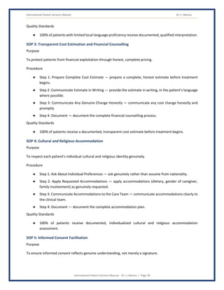 International Patient Services Manual Dr J L Meena
International Patient Services Manual – Dr J L Meena | Page 30
Quality Standards
● 100% of patients with limited local-language proficiency receive documented, qualified interpretation.
SOP 3: Transparent Cost Estimation and Financial Counselling
Purpose
To protect patients from financial exploitation through honest, complete pricing.
Procedure
● Step 1: Prepare Complete Cost Estimate — prepare a complete, honest estimate before treatment
begins.
● Step 2: Communicate Estimate in Writing — provide the estimate in writing, in the patient's language
where possible.
● Step 3: Communicate Any Genuine Change Honestly — communicate any cost change honestly and
promptly.
● Step 4: Document — document the complete financial counselling process.
Quality Standards
● 100% of patients receive a documented, transparent cost estimate before treatment begins.
SOP 4: Cultural and Religious Accommodation
Purpose
To respect each patient's individual cultural and religious identity genuinely.
Procedure
● Step 1: Ask About Individual Preferences — ask genuinely rather than assume from nationality.
● Step 2: Apply Requested Accommodations — apply accommodations (dietary, gender of caregiver,
family involvement) as genuinely requested.
● Step 3: Communicate Accommodations to the Care Team — communicate accommodations clearly to
the clinical team.
● Step 4: Document — document the complete accommodation plan.
Quality Standards
● 100% of patients receive documented, individualized cultural and religious accommodation
assessment.
SOP 5: Informed Consent Facilitation
Purpose
To ensure informed consent reflects genuine understanding, not merely a signature.
 
