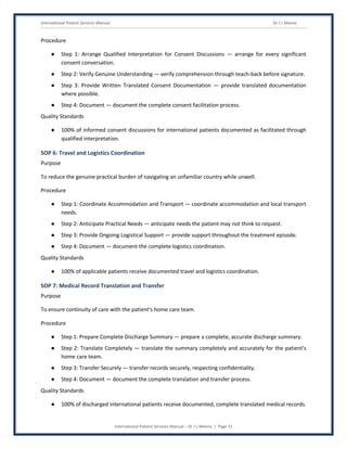 International Patient Services Manual Dr J L Meena
International Patient Services Manual – Dr J L Meena | Page 31
Procedure
● Step 1: Arrange Qualified Interpretation for Consent Discussions — arrange for every significant
consent conversation.
● Step 2: Verify Genuine Understanding — verify comprehension through teach-back before signature.
● Step 3: Provide Written Translated Consent Documentation — provide translated documentation
where possible.
● Step 4: Document — document the complete consent facilitation process.
Quality Standards
● 100% of informed consent discussions for international patients documented as facilitated through
qualified interpretation.
SOP 6: Travel and Logistics Coordination
Purpose
To reduce the genuine practical burden of navigating an unfamiliar country while unwell.
Procedure
● Step 1: Coordinate Accommodation and Transport — coordinate accommodation and local transport
needs.
● Step 2: Anticipate Practical Needs — anticipate needs the patient may not think to request.
● Step 3: Provide Ongoing Logistical Support — provide support throughout the treatment episode.
● Step 4: Document — document the complete logistics coordination.
Quality Standards
● 100% of applicable patients receive documented travel and logistics coordination.
SOP 7: Medical Record Translation and Transfer
Purpose
To ensure continuity of care with the patient's home care team.
Procedure
● Step 1: Prepare Complete Discharge Summary — prepare a complete, accurate discharge summary.
● Step 2: Translate Completely — translate the summary completely and accurately for the patient's
home care team.
● Step 3: Transfer Securely — transfer records securely, respecting confidentiality.
● Step 4: Document — document the complete translation and transfer process.
Quality Standards
● 100% of discharged international patients receive documented, complete translated medical records.
 