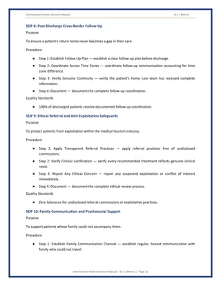 International Patient Services Manual Dr J L Meena
International Patient Services Manual – Dr J L Meena | Page 32
SOP 8: Post-Discharge Cross-Border Follow-Up
Purpose
To ensure a patient's return home never becomes a gap in their care.
Procedure
● Step 1: Establish Follow-Up Plan — establish a clear follow-up plan before discharge.
● Step 2: Coordinate Across Time Zones — coordinate follow-up communication accounting for time
zone difference.
● Step 3: Verify Genuine Continuity — verify the patient's home care team has received complete
information.
● Step 4: Document — document the complete follow-up coordination.
Quality Standards
● 100% of discharged patients receive documented follow-up coordination.
SOP 9: Ethical Referral and Anti-Exploitation Safeguards
Purpose
To protect patients from exploitation within the medical tourism industry.
Procedure
● Step 1: Apply Transparent Referral Practices — apply referral practices free of undisclosed
commissions.
● Step 2: Verify Clinical Justification — verify every recommended treatment reflects genuine clinical
need.
● Step 3: Report Any Ethical Concern — report any suspected exploitation or conflict of interest
immediately.
● Step 4: Document — document the complete ethical review process.
Quality Standards
● Zero tolerance for undisclosed referral commissions or exploitative practices.
SOP 10: Family Communication and Psychosocial Support
Purpose
To support patients whose family could not accompany them.
Procedure
● Step 1: Establish Family Communication Channel — establish regular, honest communication with
family who could not travel.
 