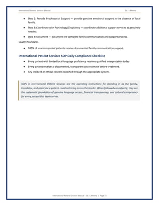 International Patient Services Manual Dr J L Meena
International Patient Services Manual – Dr J L Meena | Page 33
● Step 2: Provide Psychosocial Support — provide genuine emotional support in the absence of local
family.
● Step 3: Coordinate with Psychology/Chaplaincy — coordinate additional support services as genuinely
needed.
● Step 4: Document — document the complete family communication and support process.
Quality Standards
● 100% of unaccompanied patients receive documented family communication support.
International Patient Services SOP Daily Compliance Checklist
● Every patient with limited local-language proficiency receives qualified interpretation today.
● Every patient receives a documented, transparent cost estimate before treatment.
● Any incident or ethical concern reported through the appropriate system.
SOPs in International Patient Services are the operating instructions for standing in as the family,
translator, and advocate a patient could not bring across the border. When followed consistently, they are
the systematic foundation of genuine language access, financial transparency, and cultural competency
for every patient this team serves.
 