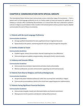 International Patient Services Manual Dr J L Meena
International Patient Services Manual – Dr J L Meena | Page 34
CHAPTER 8: COMMUNICATION WITH SPECIAL GROUPS
The International Patient Services team communicates across a distinctive range of circumstances — from a
patient with no local-language proficiency at all, to a family unable to travel and anxious for updates, to an
embassy or consular office coordinating documentation, to a clinical team that must understand a patient's
cultural or religious accommodation needs. Excellent international patient services practice requires adapted
communication for each of these circumstances.
1. Patients with No Local-Language Proficiency
Communication Guidelines
● Arrange qualified interpretation for every significant clinical or logistical discussion.
● Speak directly to the patient, maintaining warmth and eye contact through the interpreter.
2. Families Unable to Travel
Communication Guidelines
● Establish regular, honest communication channels respecting time zone differences.
● Communicate genuine updates compassionately, reducing the family's natural anxiety.
3. Embassy and Consular Offices
Communication Guidelines
● Communicate documentation requirements and status clearly and promptly.
● Maintain professional, accurate communication supporting visa and travel processes.
4. Patients from Diverse Religious and Cultural Backgrounds
Communication Guidelines
● Ask genuinely about individual preferences rather than assuming from nationality or religion.
● Communicate accommodations clearly to the clinical team supporting genuine implementation.
5. Patients Facing Significant Financial Decisions
Communication Guidelines
● Communicate complete, honest cost information before any financial commitment.
● Allow genuine time for questions and decision-making without pressure.
 