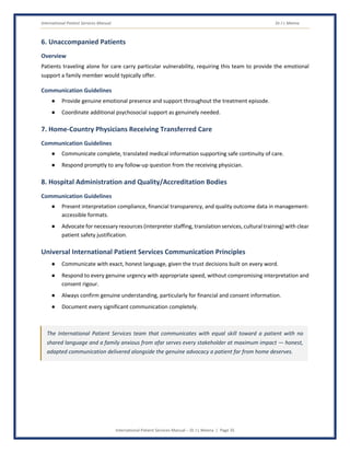 International Patient Services Manual Dr J L Meena
International Patient Services Manual – Dr J L Meena | Page 35
6. Unaccompanied Patients
Overview
Patients traveling alone for care carry particular vulnerability, requiring this team to provide the emotional
support a family member would typically offer.
Communication Guidelines
● Provide genuine emotional presence and support throughout the treatment episode.
● Coordinate additional psychosocial support as genuinely needed.
7. Home-Country Physicians Receiving Transferred Care
Communication Guidelines
● Communicate complete, translated medical information supporting safe continuity of care.
● Respond promptly to any follow-up question from the receiving physician.
8. Hospital Administration and Quality/Accreditation Bodies
Communication Guidelines
● Present interpretation compliance, financial transparency, and quality outcome data in management-
accessible formats.
● Advocate for necessary resources (interpreter staffing, translation services, cultural training) with clear
patient safety justification.
Universal International Patient Services Communication Principles
● Communicate with exact, honest language, given the trust decisions built on every word.
● Respond to every genuine urgency with appropriate speed, without compromising interpretation and
consent rigour.
● Always confirm genuine understanding, particularly for financial and consent information.
● Document every significant communication completely.
The International Patient Services team that communicates with equal skill toward a patient with no
shared language and a family anxious from afar serves every stakeholder at maximum impact — honest,
adapted communication delivered alongside the genuine advocacy a patient far from home deserves.
 