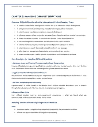 International Patient Services Manual Dr J L Meena
International Patient Services Manual – Dr J L Meena | Page 36
CHAPTER 9: HANDLING DIFFICULT SITUATIONS
Common Difficult Situations for the International Patient Services Team
● A patient's cost estimate needs genuine revision due to an unforeseen clinical development.
● A family member insists on interpreting instead of allowing a qualified interpreter.
● A patient's visa or travel documentation is unexpectedly delayed.
● A colleague appears to have proceeded with a significant discussion without genuine interpretation.
● A patient requests a treatment inconsistent with genuine clinical recommendation.
● A cultural or religious accommodation request conflicts with clinical protocol.
● A patient's home-country insurance or guarantee of payment is delayed or denied.
● A patient becomes acutely distressed, isolated from family and language.
● A referral partner is suspected of exploitative or commission-driven practice.
● A patient requires urgent care but genuine interpretation is not immediately available.
Core Principles for Handling Difficult Situations
1. Language Access and Financial Transparency Are Never Compromised
In every difficult situation, genuine qualified interpretation and honest financial practice drive every decision
— no convenience or time pressure, however genuine, justifies a shortcut in either.
2. Apply Standardized Protocols Under Pressure
Documentation delays and financial disputes are precisely when standardized protocols matter most — resist
the temptation to improvise when a proven protocol exists.
3. Escalate Immediately and Persistently
A genuine safety or ethical concern is not resolved until it reaches someone who can act on it — escalate
through alternative channels if the first attempt does not produce a response.
4. Document Everything
Every difficult situation must be contemporaneously documented — what was found, what was
communicated, what decisions were made, and by whom.
Handling a Cost Estimate Requiring Genuine Revision
Steps
● Communicate the change honestly and promptly, explaining the genuine clinical reason.
● Provide the revised estimate in writing before proceeding.
 