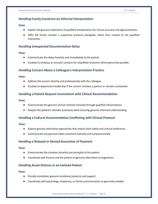 International Patient Services Manual Dr J L Meena
International Patient Services Manual – Dr J L Meena | Page 37
Handling Family Insistence on Informal Interpretation
Steps
● Explain the genuine importance of qualified interpretation for clinical accuracy and legal protection.
● Offer the family member a supportive presence alongside, rather than instead of, the qualified
interpreter.
Handling Unexpected Documentation Delay
Steps
● Communicate the delay honestly and immediately to the patient.
● Escalate to embassy or consular contacts for expedited resolution where genuinely possible.
Handling Concern About a Colleague's Interpretation Practice
Steps
● Address the concern directly and professionally with the colleague.
● Escalate to department leadership if the concern involves a pattern or remains unresolved.
Handling a Patient Request Inconsistent with Clinical Recommendation
Steps
● Communicate the genuine clinical rationale honestly through qualified interpretation.
● Respect the patient's ultimate autonomy while ensuring genuine informed understanding.
Handling a Cultural Accommodation Conflicting with Clinical Protocol
Steps
● Explore genuine alternative approaches that respect both safety and cultural preference.
● Communicate any genuine safety constraint honestly and compassionately.
Handling a Delayed or Denied Guarantee of Payment
Steps
● Communicate the situation honestly and promptly to the patient.
● Coordinate with finance and the patient on genuine alternative arrangements.
Handling Acute Distress in an Isolated Patient
Steps
● Provide immediate, genuine emotional presence and support.
● Coordinate with psychology, chaplaincy, or family communication as genuinely needed.
 