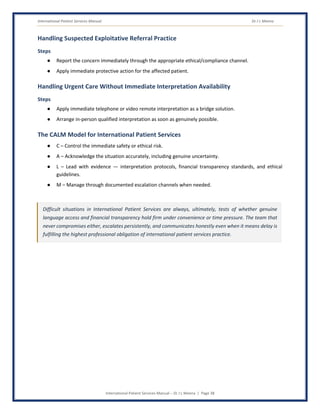 International Patient Services Manual Dr J L Meena
International Patient Services Manual – Dr J L Meena | Page 38
Handling Suspected Exploitative Referral Practice
Steps
● Report the concern immediately through the appropriate ethical/compliance channel.
● Apply immediate protective action for the affected patient.
Handling Urgent Care Without Immediate Interpretation Availability
Steps
● Apply immediate telephone or video remote interpretation as a bridge solution.
● Arrange in-person qualified interpretation as soon as genuinely possible.
The CALM Model for International Patient Services
● C – Control the immediate safety or ethical risk.
● A – Acknowledge the situation accurately, including genuine uncertainty.
● L – Lead with evidence — interpretation protocols, financial transparency standards, and ethical
guidelines.
● M – Manage through documented escalation channels when needed.
Difficult situations in International Patient Services are always, ultimately, tests of whether genuine
language access and financial transparency hold firm under convenience or time pressure. The team that
never compromises either, escalates persistently, and communicates honestly even when it means delay is
fulfilling the highest professional obligation of international patient services practice.
 