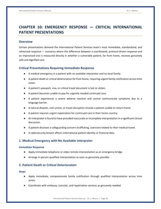 International Patient Services Manual Dr J L Meena
International Patient Services Manual – Dr J L Meena | Page 39
CHAPTER 10: EMERGENCY RESPONSE — CRITICAL INTERNATIONAL
PATIENT PRESENTATIONS
Overview
Certain presentations demand the International Patient Services team's most immediate, standardized, and
rehearsed response — scenarios where the difference between a coordinated, protocol-driven response and
an improvised one is measured directly in whether a vulnerable patient, far from home, receives genuinely
safe and dignified care.
Critical Presentations Requiring Immediate Response
● A medical emergency in a patient with no available interpreter and no local family.
● A patient death or critical deterioration far from home, requiring urgent family notification across time
zones.
● A patient's passport, visa, or critical travel document is lost or stolen.
● A patient becomes unable to pay for urgently needed continued care.
● A patient experiences a severe adverse reaction and cannot communicate symptoms due to a
language barrier.
● A natural disaster, civil unrest, or travel disruption strands a patient unable to return home.
● A patient requires urgent repatriation for continued care in their home country.
● An interpreter is found to have provided inaccurate or incomplete interpretation in a significant clinical
discussion.
● A patient discloses a safeguarding concern (trafficking, coercion) related to their medical travel.
● A cybersecurity breach affects international patient identity or financial data.
1. Medical Emergency with No Available Interpreter
Immediate Response
● Apply immediate telephone or video remote interpretation as an emergency bridge.
● Arrange in-person qualified interpretation as soon as genuinely possible.
2. Patient Death or Critical Deterioration
Steps
● Apply immediate, compassionate family notification through qualified interpretation across time
zones.
● Coordinate with embassy, consular, and repatriation services as genuinely needed.
 