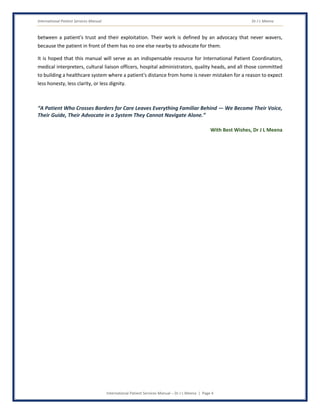 International Patient Services Manual Dr J L Meena
International Patient Services Manual – Dr J L Meena | Page 4
between a patient's trust and their exploitation. Their work is defined by an advocacy that never wavers,
because the patient in front of them has no one else nearby to advocate for them.
It is hoped that this manual will serve as an indispensable resource for International Patient Coordinators,
medical interpreters, cultural liaison officers, hospital administrators, quality heads, and all those committed
to building a healthcare system where a patient's distance from home is never mistaken for a reason to expect
less honesty, less clarity, or less dignity.
“A Patient Who Crosses Borders for Care Leaves Everything Familiar Behind — We Become Their Voice,
Their Guide, Their Advocate in a System They Cannot Navigate Alone.”
With Best Wishes, Dr J L Meena
 